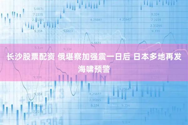 长沙股票配资 俄堪察加强震一日后 日本多地再发海啸预警