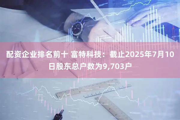 配资企业排名前十 富特科技：截止2025年7月10日股东总户数为9,703户