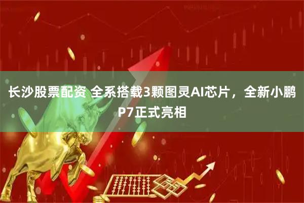 长沙股票配资 全系搭载3颗图灵AI芯片，全新小鹏P7正式亮相