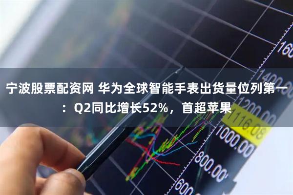 宁波股票配资网 华为全球智能手表出货量位列第一：Q2同比增长52%，首超苹果