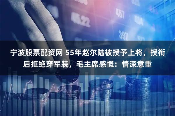 宁波股票配资网 55年赵尔陆被授予上将，授衔后拒绝穿军装，毛主席感慨：情深意重