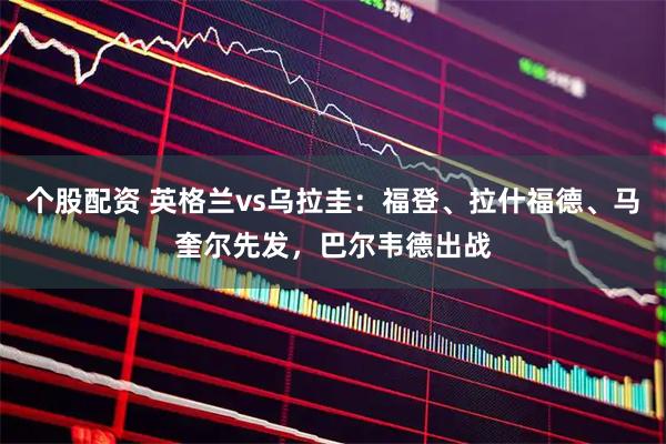 个股配资 英格兰vs乌拉圭：福登、拉什福德、马奎尔先发，巴尔韦德出战