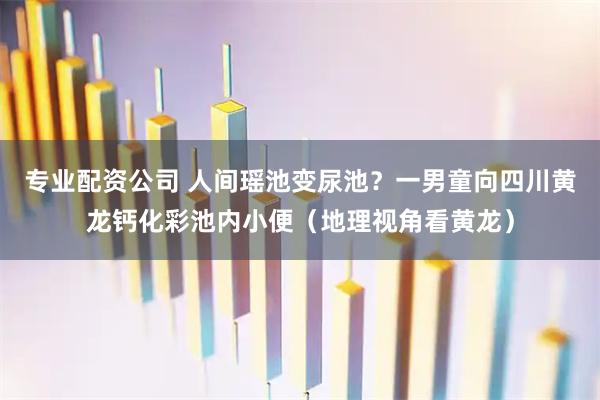 专业配资公司 人间瑶池变尿池？一男童向四川黄龙钙化彩池内小便（地理视角看黄龙）
