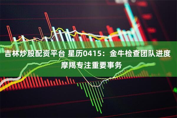 吉林炒股配资平台 星历0415：金牛检查团队进度    摩羯专注重要事务