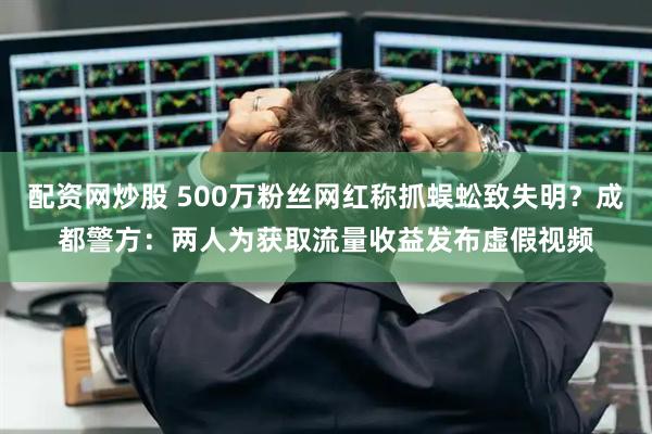 配资网炒股 500万粉丝网红称抓蜈蚣致失明？成都警方：两人为获取流量收益发布虚假视频