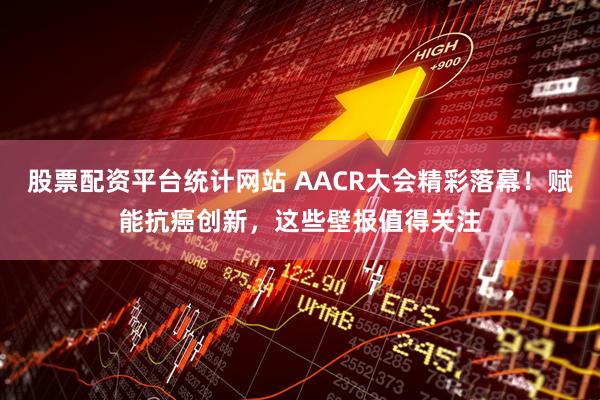 股票配资平台统计网站 AACR大会精彩落幕！赋能抗癌创新，这些壁报值得关注
