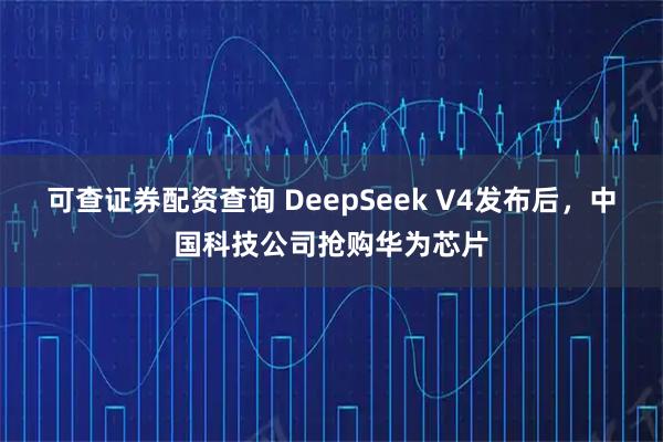 可查证券配资查询 DeepSeek V4发布后，中国科技公司抢购华为芯片