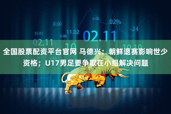 全国股票配资平台官网 马德兴：朝鲜退赛影响世少资格；U17男足要争取在小组解决问题