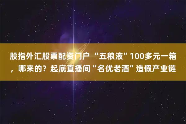 股指外汇股票配资门户 “五稂液”100多元一箱，哪来的？起底直播间“名优老酒”造假产业链